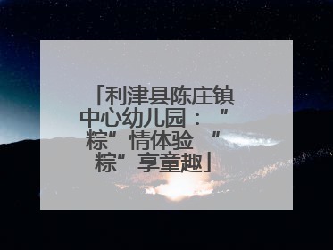 利津县陈庄镇中心幼儿园：“粽”情体验 “粽”享童趣