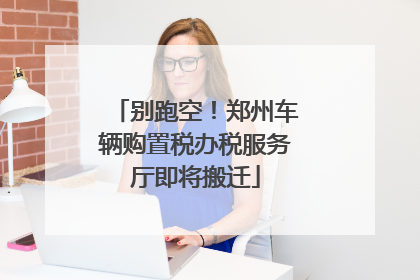别跑空！郑州车辆购置税办税服务厅即将搬迁
