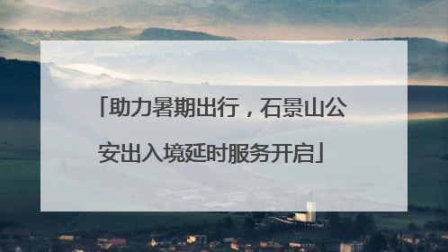 助力暑期出行，石景山公安出入境延时服务开启