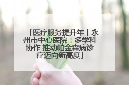 医疗服务提升年丨永州市中心医院：多学科协作 推动帕金森病诊疗迈向新高度