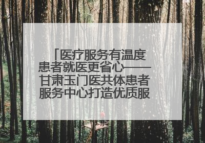医疗服务有温度 患者就医更省心——甘肃玉门医共体患者服务中心打造优质服务新名片