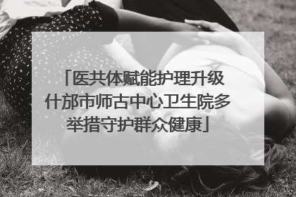 医共体赋能护理升级 什邡市师古中心卫生院多举措守护群众健康