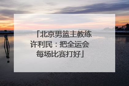 北京男篮主教练许利民：把全运会每场比赛打好