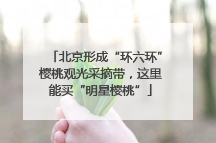 北京形成“环六环”樱桃观光采摘带，这里能买“明星樱桃”