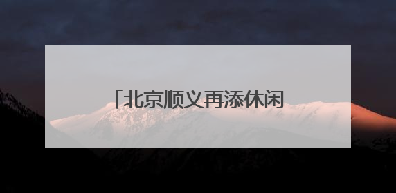 北京顺义再添休闲新地标，牛栏山中心公园7月开园