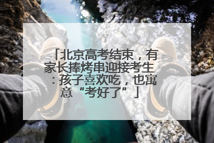 北京高考结束，有家长捧烤串迎接考生：孩子喜欢吃，也寓意“考好了”