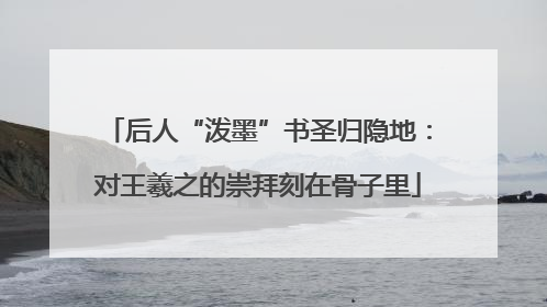 后人“泼墨”书圣归隐地：对王羲之的崇拜刻在骨子里