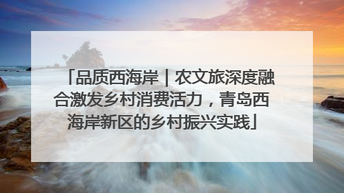 品质西海岸｜农文旅深度融合激发乡村消费活力，青岛西海岸新区的乡村振兴实践