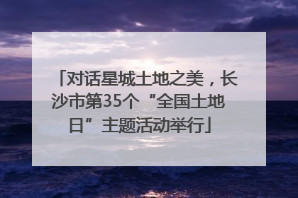 对话星城土地之美，长沙市第35个“全国土地日”主题活动举行
