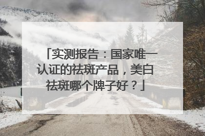 实测报告：国家唯一认证的祛斑产品，美白祛斑哪个牌子好？