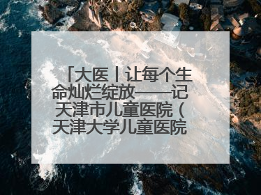 大医丨让每个生命灿烂绽放——记天津市儿童医院（天津大学儿童医院）党委书记、院长刘薇