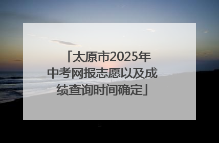 太原市2025年中考网报志愿以及成绩查询时间确定