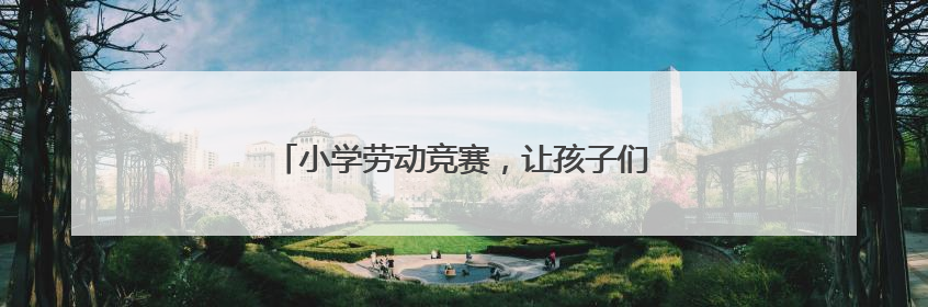 小学劳动竞赛，让孩子们在实践中“偷偷长本事”
