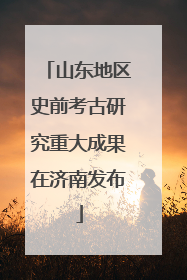 山东地区史前考古研究重大成果在济南发布
