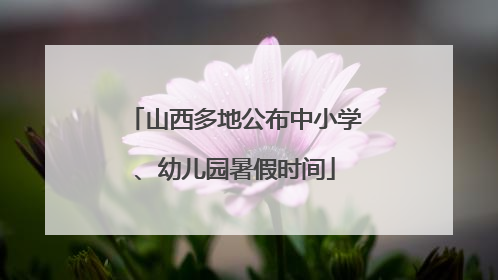 山西多地公布中小学、幼儿园暑假时间