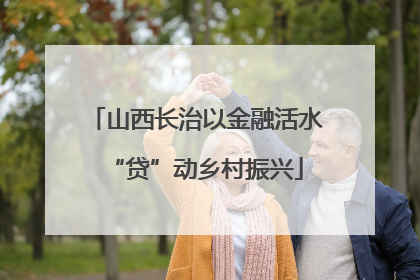山西长治以金融活水“贷”动乡村振兴