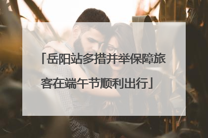 岳阳站多措并举保障旅客在端午节顺利出行