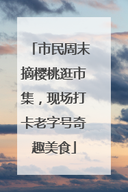 市民周末摘樱桃逛市集，现场打卡老字号奇趣美食