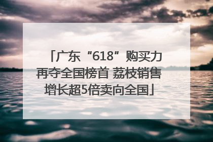 广东“618”购买力再夺全国榜首 荔枝销售增长超5倍卖向全国