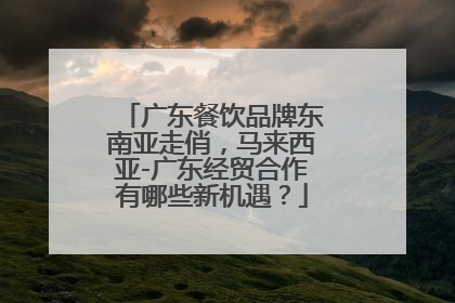 广东餐饮品牌东南亚走俏，马来西亚-广东经贸合作有哪些新机遇？