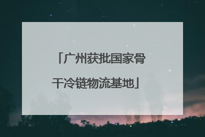 广州获批国家骨干冷链物流基地