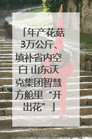 年产花菇3万公斤、填补省内空白 山东沃克集团智慧方舱里“开出花”