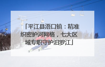 平江县浯口镇：精准织密护河网格，七大区域专职守护汨罗江