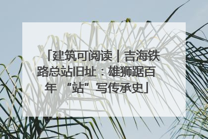建筑可阅读｜吉海铁路总站旧址：雄狮踞百年 “站”写传承史