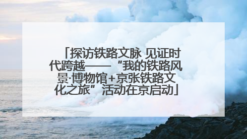 探访铁路文脉 见证时代跨越——“我的铁路风景·博物馆+京张铁路文化之旅”活动在京启动