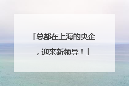 总部在上海的央企，迎来新领导！