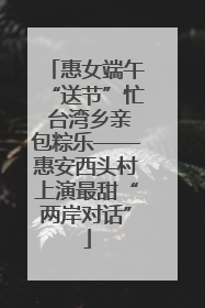 惠女端午“送节”忙 台湾乡亲包粽乐——惠安西头村上演最甜“两岸对话”