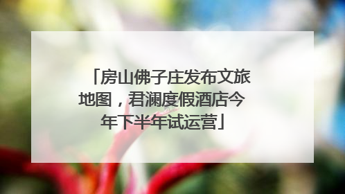 房山佛子庄发布文旅地图，君澜度假酒店今年下半年试运营
