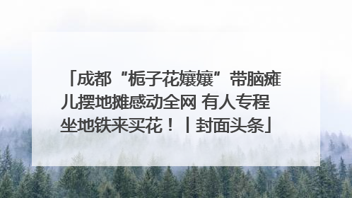 成都“栀子花孃孃”带脑瘫儿摆地摊感动全网 有人专程坐地铁来买花！丨封面头条