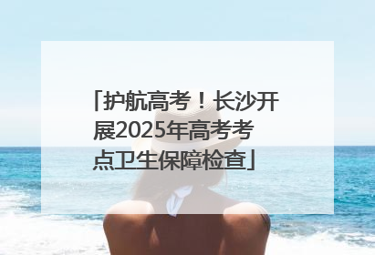 护航高考！长沙开展2025年高考考点卫生保障检查