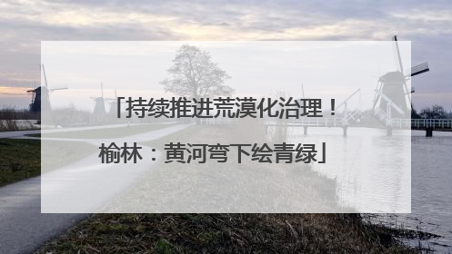 持续推进荒漠化治理！榆林：黄河弯下绘青绿