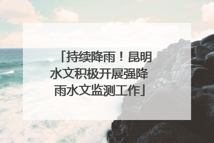 持续降雨！昆明水文积极开展强降雨水文监测工作
