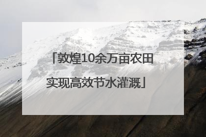 敦煌10余万亩农田实现高效节水灌溉