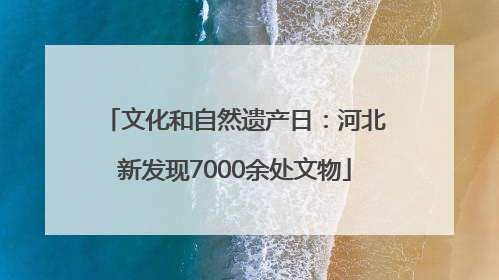 文化和自然遗产日：河北新发现7000余处文物