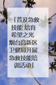 普及急救技能 培育希望之光 烟台高新区卫健局开展急救技能培训活动