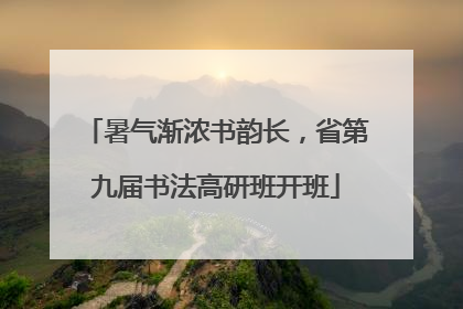 暑气渐浓书韵长，省第九届书法高研班开班