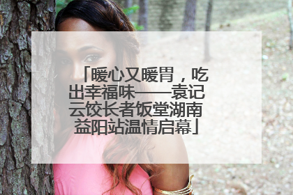 暖心又暖胃，吃出幸福味——袁记云饺长者饭堂湖南益阳站温情启幕