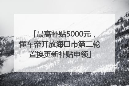 最高补贴5000元，懂车帝开放海口市第二轮置换更新补贴申领