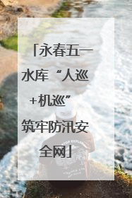 永春五一水库“人巡+机巡” 筑牢防汛安全网