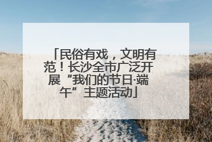 民俗有戏，文明有范！长沙全市广泛开展“我们的节日·端午”主题活动