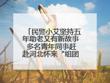 民警小艾坚持五年助老又有新故事 多名青年同事赶赴河北怀来“组团”探望孤寡老人
