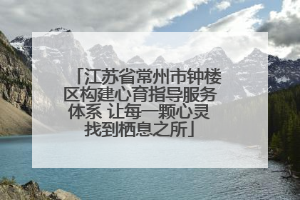 江苏省常州市钟楼区构建心育指导服务体系 让每一颗心灵找到栖息之所