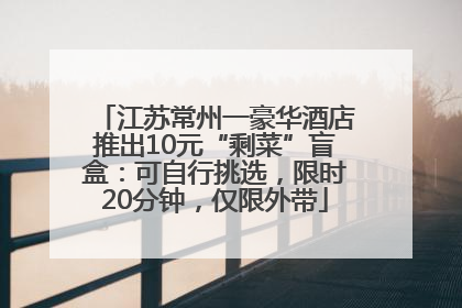 江苏常州一豪华酒店推出10元“剩菜”盲盒：可自行挑选，限时20分钟，仅限外带