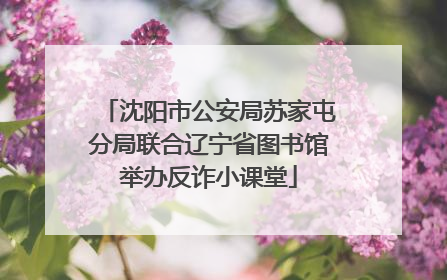 沈阳市公安局苏家屯分局联合辽宁省图书馆举办反诈小课堂