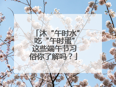 沐“午时水” 吃“午时蛋” 这些端午节习俗你了解吗？