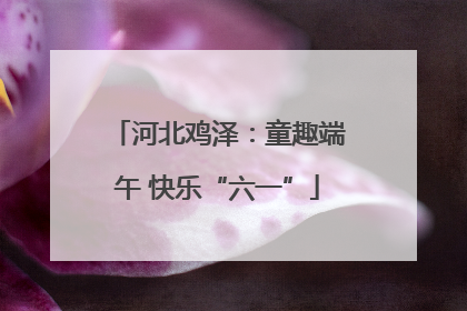 河北鸡泽：童趣端午 快乐“六一”